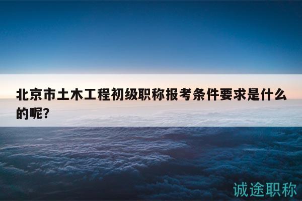 北京市土木工程初級職稱報考條件要求是什么的呢？
