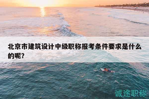 北京市建筑設(shè)計中級職稱報考條件要求是什么的呢？