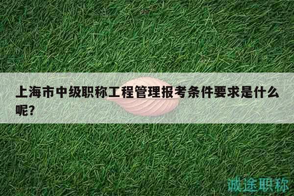 上海市中級職稱工程管理報考條件要求是什么呢？