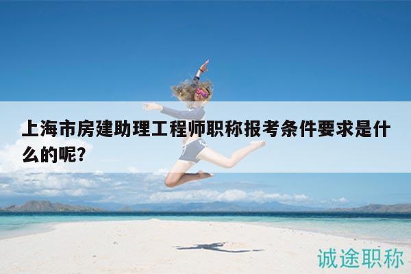 上海市房建助理工程師職稱報考條件要求是什么的呢？