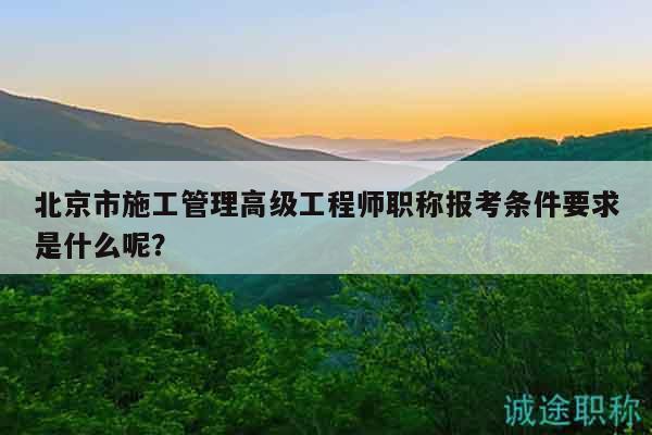 北京市施工管理高級工程師職稱報考條件要求是什么呢？