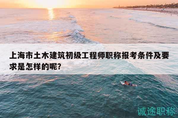 上海市土木建筑初級(jí)工程師職稱報(bào)考條件及要求是怎樣的呢？