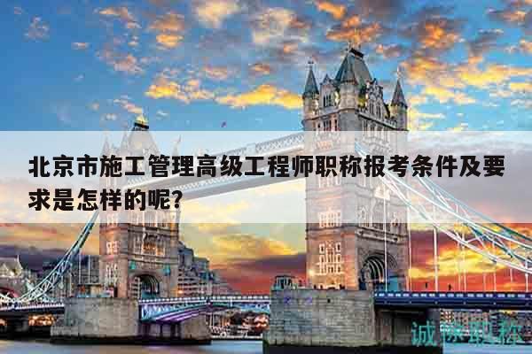 北京市施工管理高級工程師職稱報考條件及要求是怎樣的呢？