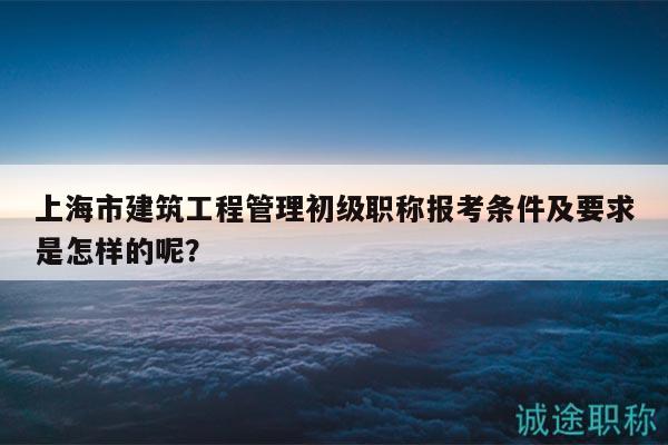 上海市建筑工程管理初級(jí)職稱(chēng)報(bào)考條件及要求是怎樣的呢？