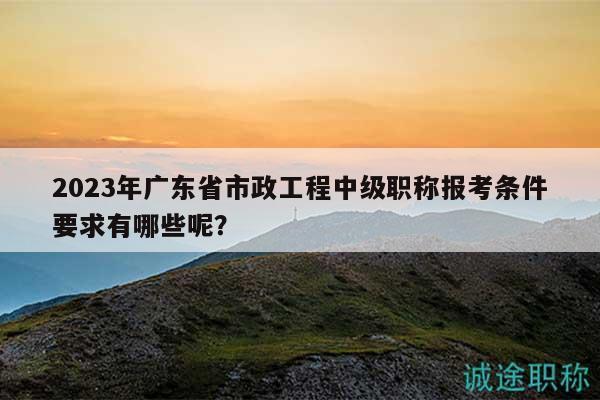 2023年廣東省市政工程中級(jí)職稱報(bào)考條件要求有哪些呢？