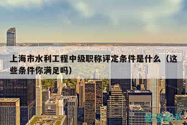 上海市水利工程中級職稱評定條件是什么（這些條件你滿足嗎）
