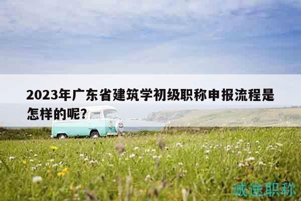2023年廣東省建筑學(xué)初級職稱申報流程是怎樣的呢？
