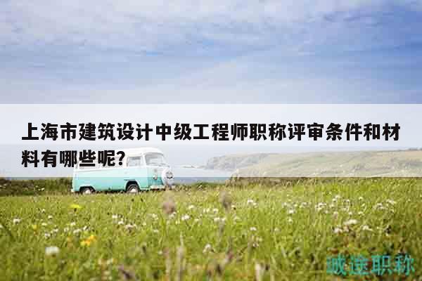 上海市建筑設(shè)計中級工程師職稱評審條件和材料有哪些呢？