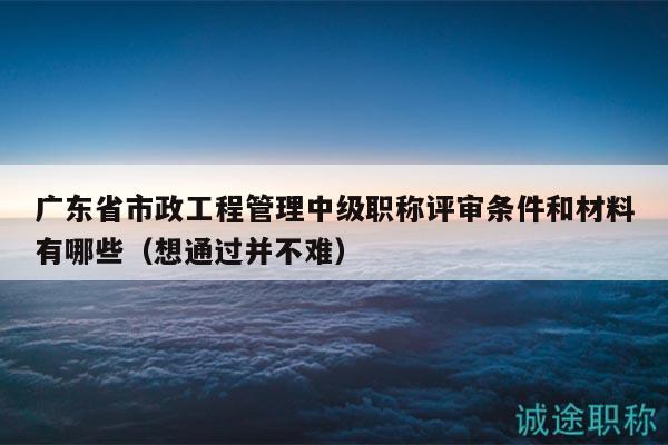廣東省市政工程管理中級職稱評審條件和材料有哪些（想通過并不難）