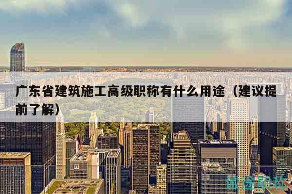 廣東省建筑施工高級(jí)職稱有什么用途（建議提前了解）