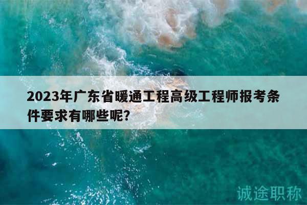 2023年廣東省暖通工程高級工程師報(bào)考條件要求有哪些呢？