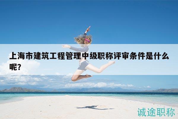 上海市建筑工程管理中級職稱評審條件是什么呢？