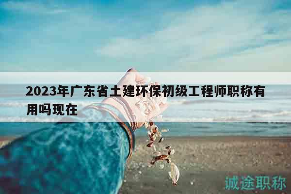 2023年廣東省土建環(huán)保初級(jí)工程師職稱有用嗎現(xiàn)在