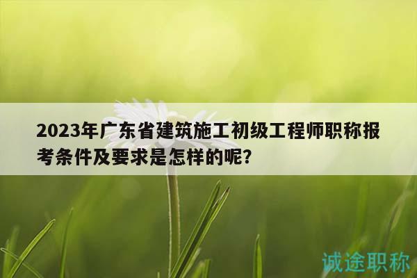 2023年廣東省建筑施工初級(jí)工程師職稱(chēng)報(bào)考條件及要求是怎樣的呢？