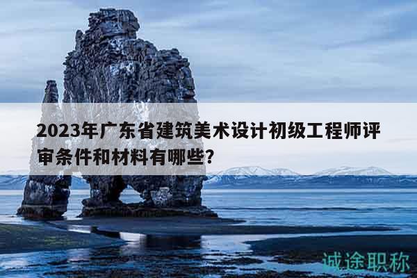2023年廣東省建筑美術(shù)設(shè)計(jì)初級(jí)工程師評(píng)審條件和材料有哪些？