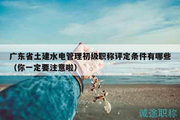廣東省土建水電管理初級(jí)職稱評(píng)定條件有哪些（你一定要注意啦）