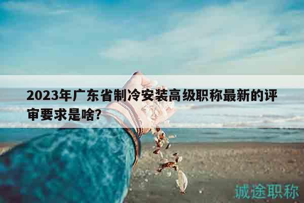 2023年廣東省制冷安裝高級職稱最新的評審要求是啥？