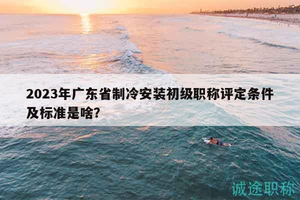 2023年廣東省制冷安裝初級職稱評定條件及標(biāo)準(zhǔn)是啥？