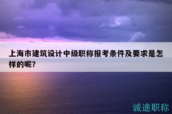 上海市建筑設(shè)計中級職稱報考條件及要求是怎樣的呢？