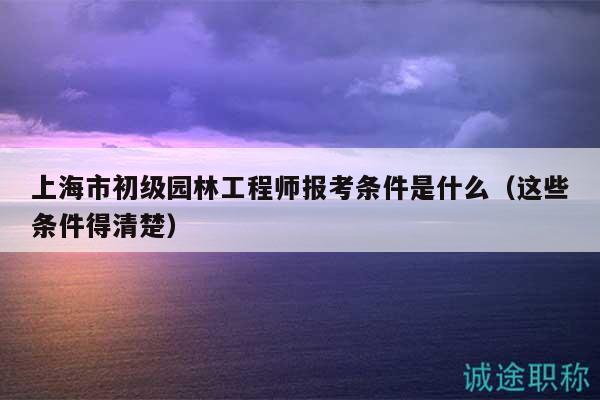 上海市初級園林工程師報考條件是什么（這些條件得清楚）