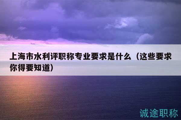 上海市水利評職稱專業(yè)要求是什么（這些要求你得要知道）