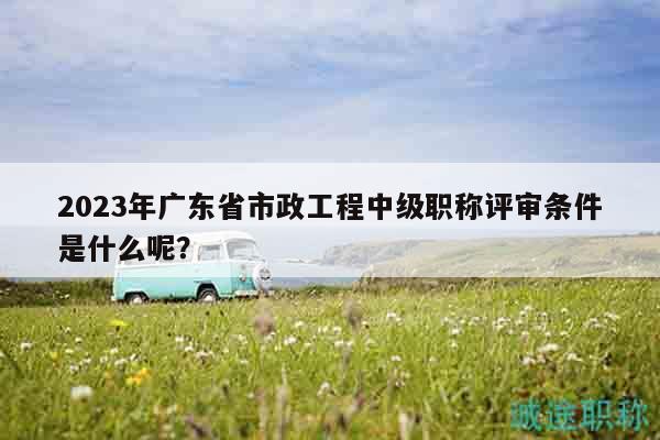 2023年廣東省市政工程中級(jí)職稱評(píng)審條件是什么呢？