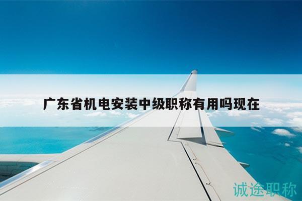 廣東省機電安裝中級職稱有用嗎現(xiàn)在