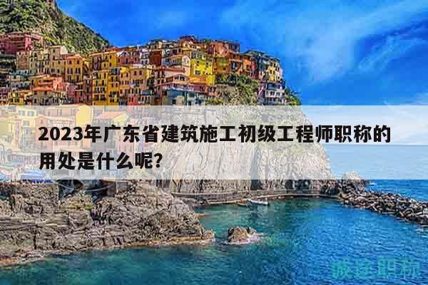 2023年廣東省建筑施工初級(jí)工程師職稱的用處是什么呢？