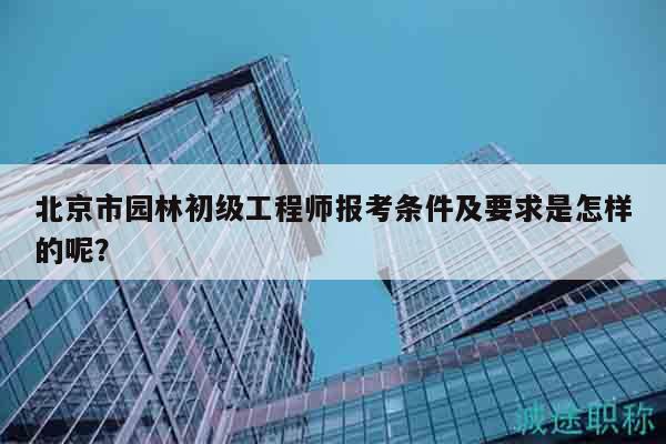 北京市園林初級工程師報考條件及要求是怎樣的呢？