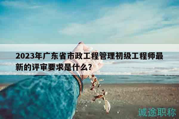 2023年廣東省市政工程管理初級工程師最新的評審要求是什么？