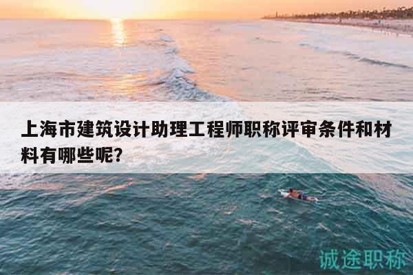 上海市建筑設(shè)計(jì)助理工程師職稱評(píng)審條件和材料有哪些呢？