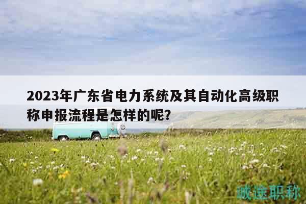 2023年廣東省電力系統(tǒng)及其自動(dòng)化高級(jí)職稱申報(bào)流程是怎樣的呢？
