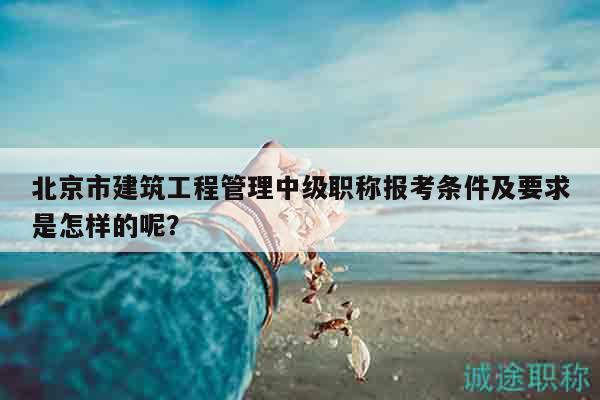 北京市建筑工程管理中級(jí)職稱報(bào)考條件及要求是怎樣的呢？