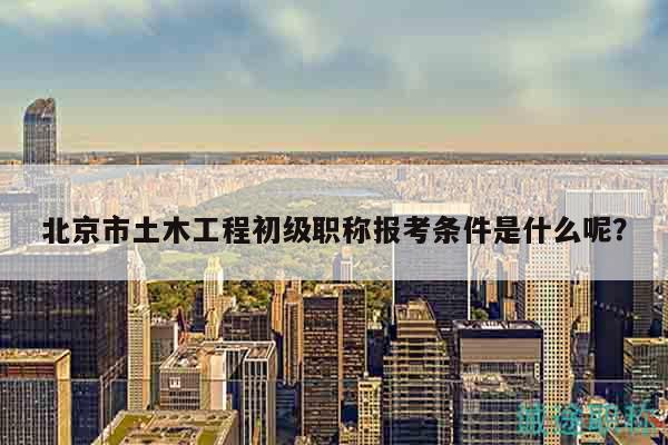 北京市土木工程初級(jí)職稱報(bào)考條件是什么呢？