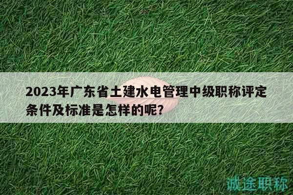 2023年廣東省土建水電管理中級(jí)職稱(chēng)評(píng)定條件及標(biāo)準(zhǔn)是怎樣的呢？