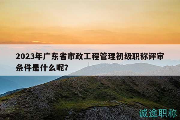 2023年廣東省市政工程管理初級職稱評審條件是什么呢？