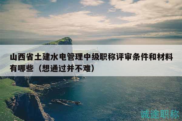 山西省土建水電管理中級(jí)職稱評(píng)審條件和材料有哪些（想通過并不難）