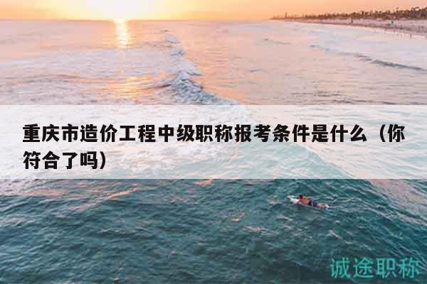 重慶市造價工程中級職稱報考條件是什么（你符合了嗎）