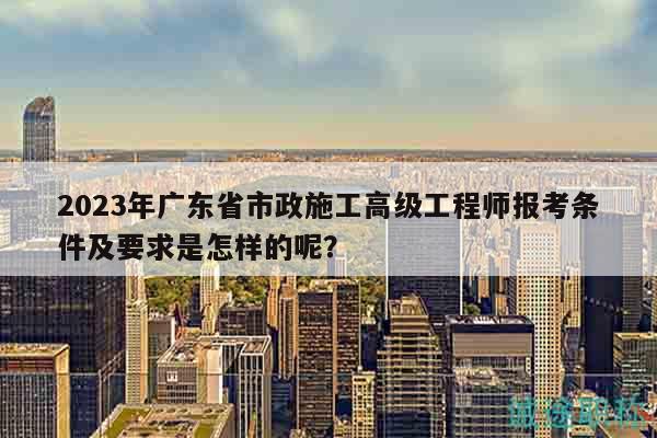 2023年廣東省市政施工高級(jí)工程師報(bào)考條件及要求是怎樣的呢？