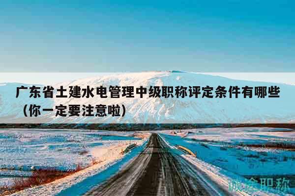 廣東省土建水電管理中級職稱評定條件有哪些（你一定要注意啦）