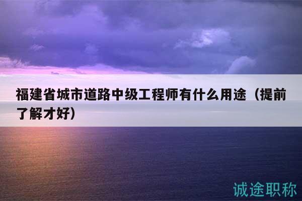 福建省城市道路中級工程師有什么用途（提前了解才好）