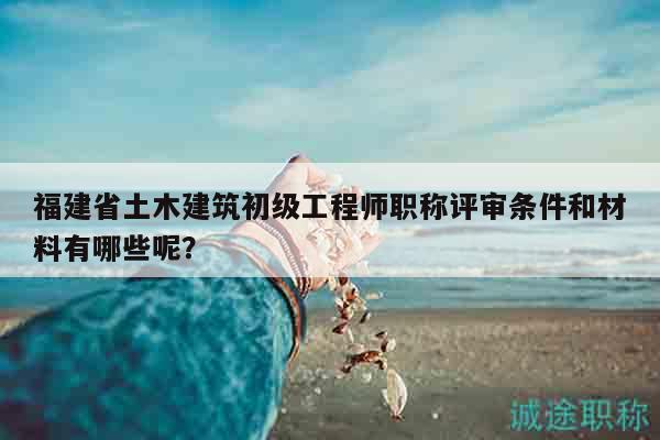 福建省土木建筑初級(jí)工程師職稱評(píng)審條件和材料有哪些呢？