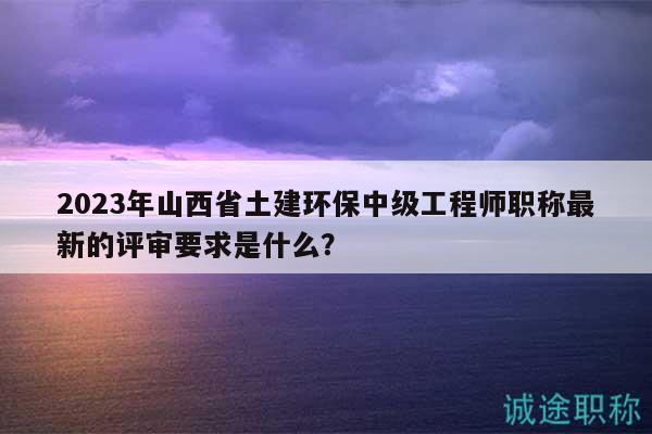 2023年山西省土建環(huán)保中級(jí)工程師職稱最新的評(píng)審要求是什么？