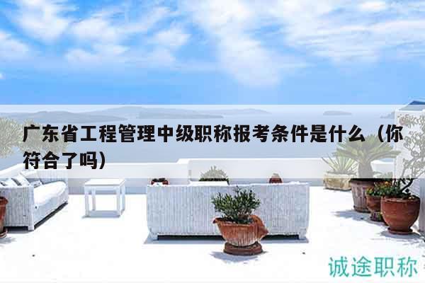 廣東省工程管理中級職稱報考條件是什么（你符合了嗎）