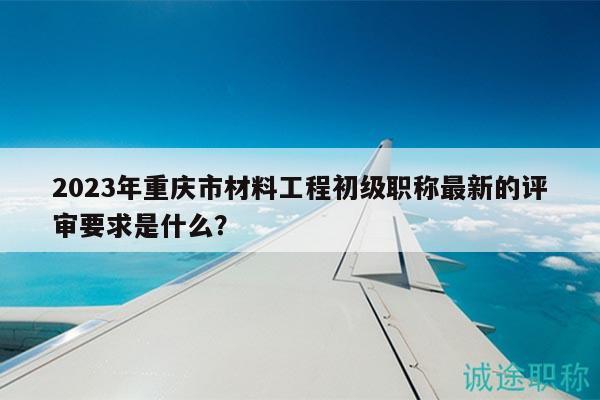 2023年重慶市材料工程初級(jí)職稱最新的評(píng)審要求是什么？