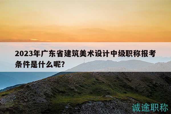 2023年廣東省建筑美術(shù)設(shè)計(jì)中級(jí)職稱報(bào)考條件是什么呢？
