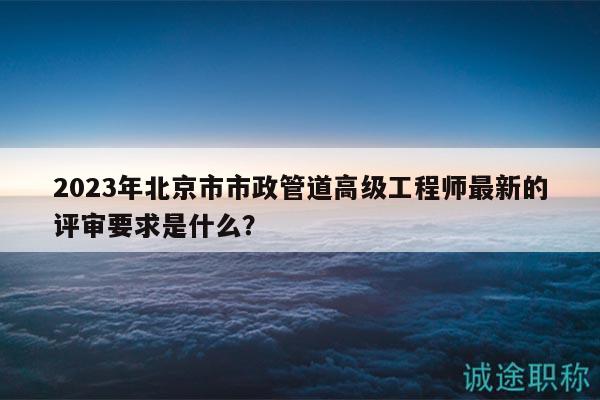 2023年北京市市政管道高級(jí)工程師最新的評(píng)審要求是什么？