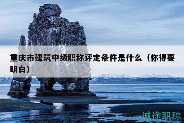 重慶市建筑中級職稱評定條件是什么（你得要明白）