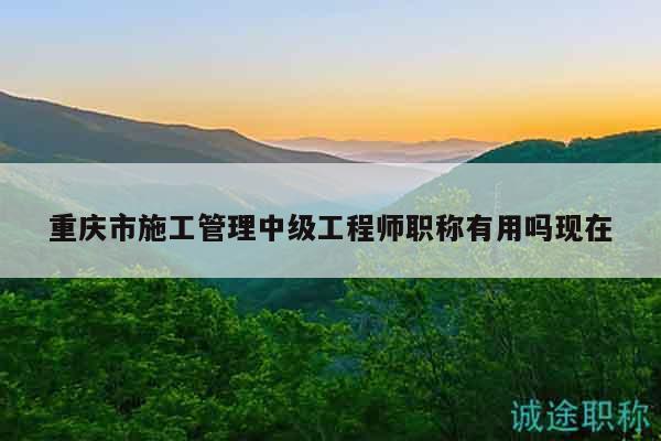 重慶市施工管理中級工程師職稱有用嗎現(xiàn)在