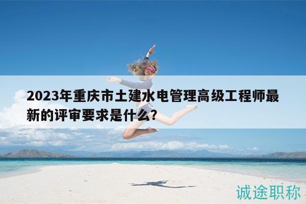 2023年重慶市土建水電管理高級工程師最新的評審要求是什么？